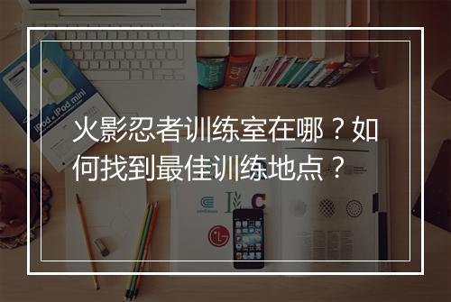 火影忍者训练室在哪？如何找到最佳训练地点？