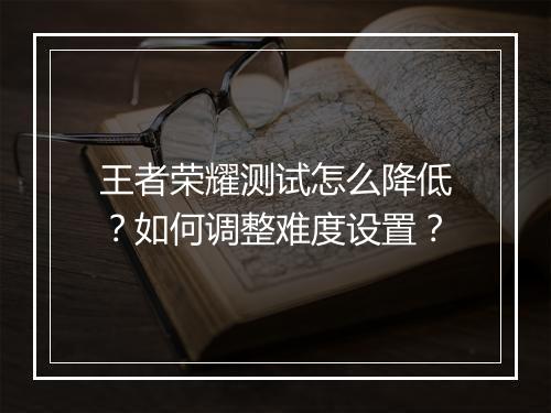 王者荣耀测试怎么降低？如何调整难度设置？