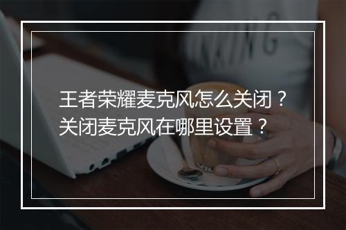 王者荣耀麦克风怎么关闭？关闭麦克风在哪里设置？