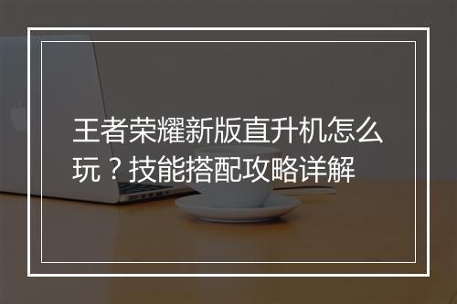 王者荣耀新版直升机怎么玩？技能搭配攻略详解