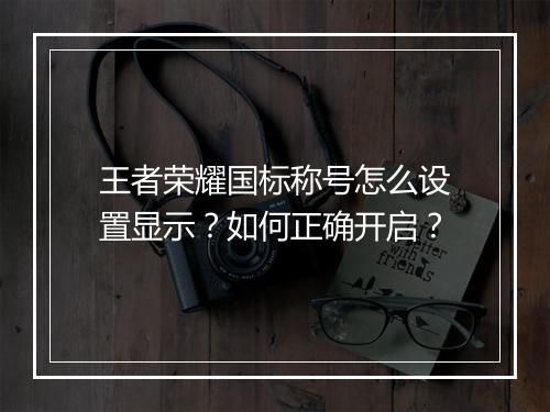 王者荣耀国标称号怎么设置显示？如何正确开启？