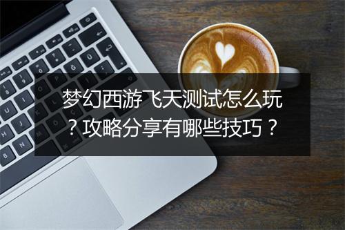 梦幻西游飞天测试怎么玩？攻略分享有哪些技巧？