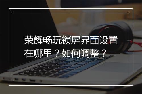 荣耀畅玩锁屏界面设置在哪里？如何调整？