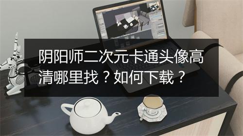 阴阳师二次元卡通头像高清哪里找？如何下载？