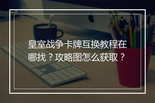 皇室战争卡牌互换教程在哪找？攻略图怎么获取？