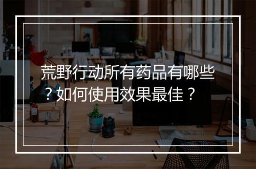 荒野行动所有药品有哪些？如何使用效果最佳？