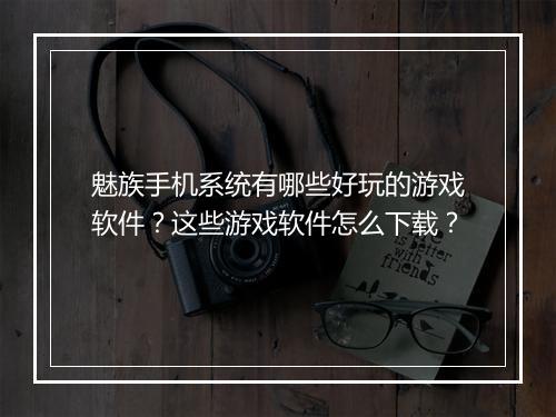 魅族手机系统有哪些好玩的游戏软件？这些游戏软件怎么下载？