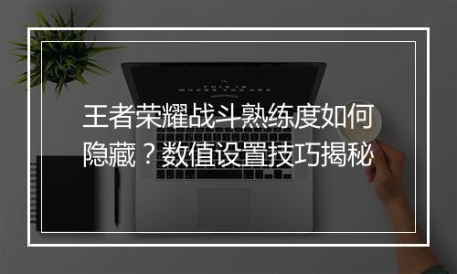 王者荣耀战斗熟练度如何隐藏？数值设置技巧揭秘
