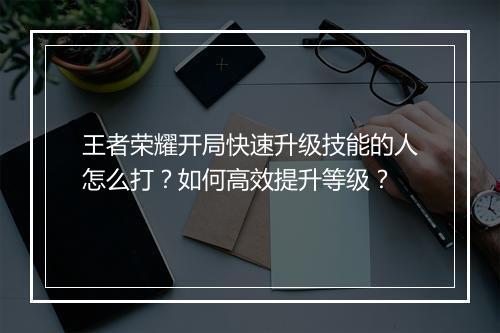 王者荣耀开局快速升级技能的人怎么打？如何高效提升等级？