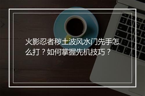 火影忍者秽土波风水门先手怎么打？如何掌握先机技巧？