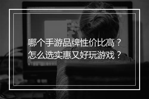 哪个手游品牌性价比高？怎么选实惠又好玩游戏？