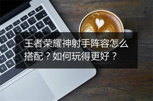 王者荣耀神射手阵容怎么搭配？如何玩得更好？