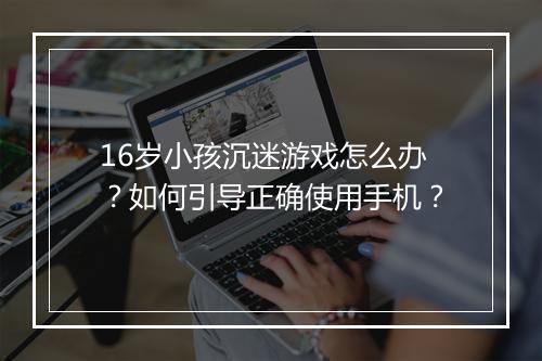 16岁小孩沉迷游戏怎么办？如何引导正确使用手机？