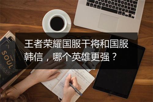 王者荣耀国服干将和国服韩信，哪个英雄更强？