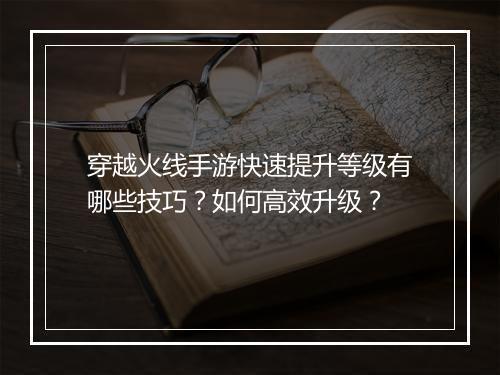穿越火线手游快速提升等级有哪些技巧？如何高效升级？