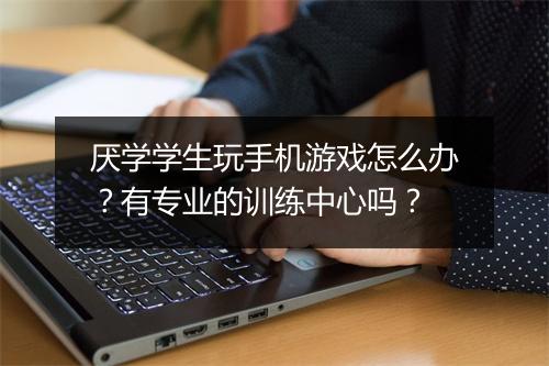 厌学学生玩手机游戏怎么办？有专业的训练中心吗？