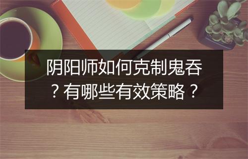 阴阳师如何克制鬼吞？有哪些有效策略？