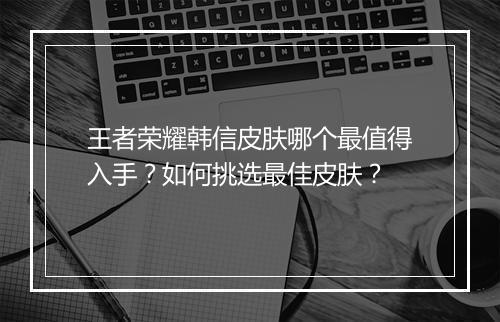 王者荣耀韩信皮肤哪个最值得入手？如何挑选最佳皮肤？