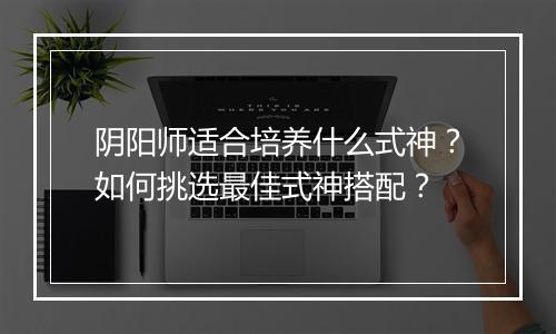 阴阳师适合培养什么式神？如何挑选最佳式神搭配？