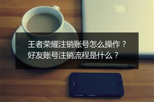 王者荣耀注销账号怎么操作？好友账号注销流程是什么？