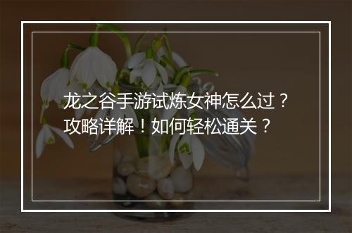 龙之谷手游试炼女神怎么过？攻略详解！如何轻松通关？