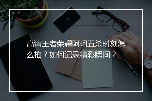 高清王者荣耀阿珂五杀时刻怎么拍？如何记录精彩瞬间？
