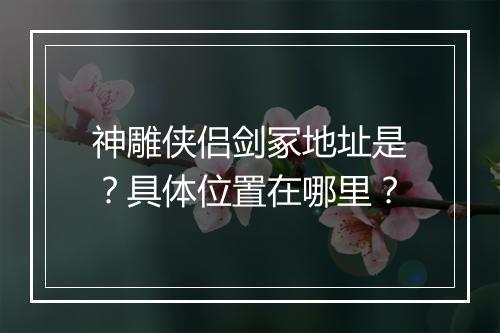 神雕侠侣剑冢地址是？具体位置在哪里？