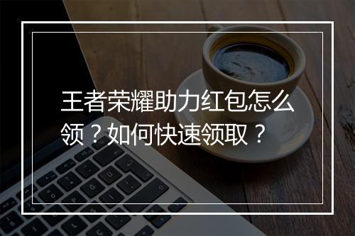王者荣耀助力红包怎么领？如何快速领取？
