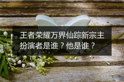 王者荣耀万界仙踪新宗主扮演者是谁？他是谁？