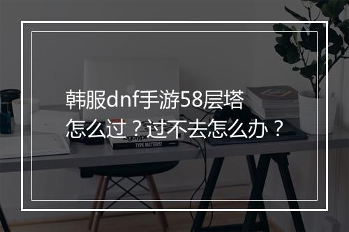 韩服dnf手游58层塔怎么过？过不去怎么办？