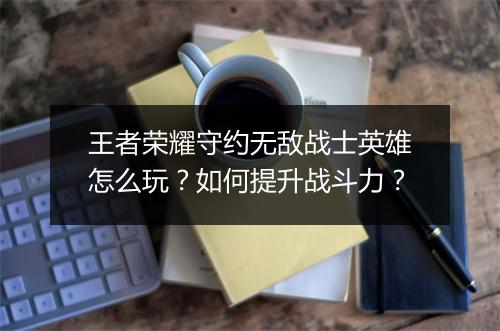 王者荣耀守约无敌战士英雄怎么玩？如何提升战斗力？