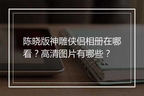陈晓版神雕侠侣相册在哪看？高清图片有哪些？