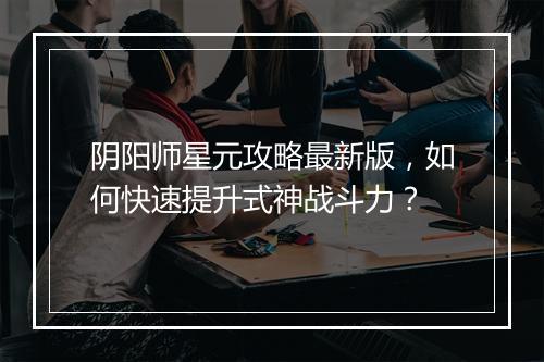 阴阳师星元攻略最新版，如何快速提升式神战斗力？