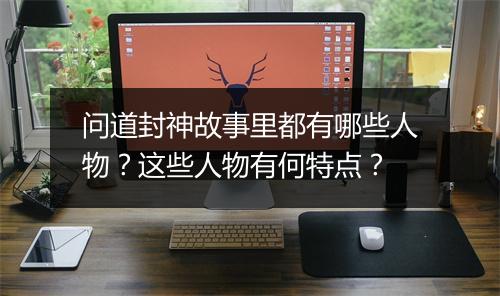 问道封神故事里都有哪些人物？这些人物有何特点？
