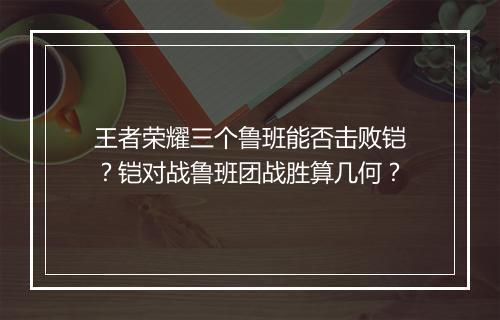 王者荣耀三个鲁班能否击败铠？铠对战鲁班团战胜算几何？