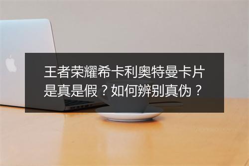 王者荣耀希卡利奥特曼卡片是真是假？如何辨别真伪？
