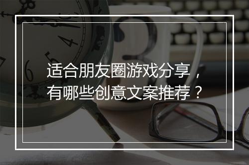 适合朋友圈游戏分享，有哪些创意文案推荐？