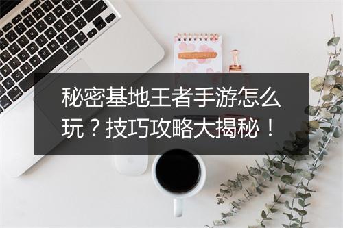 秘密基地王者手游怎么玩？技巧攻略大揭秘！