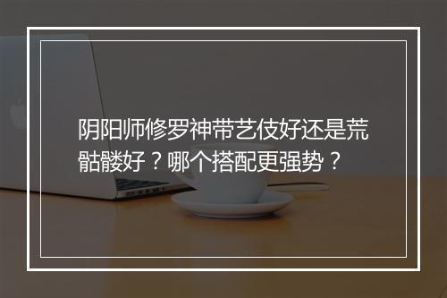 阴阳师修罗神带艺伎好还是荒骷髅好？哪个搭配更强势？
