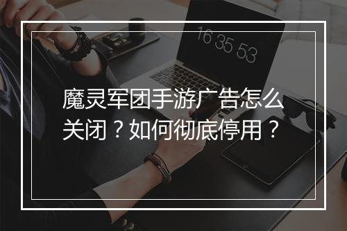 魔灵军团手游广告怎么关闭？如何彻底停用？