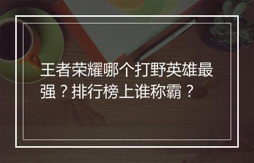 王者荣耀哪个打野英雄最强？排行榜上谁称霸？