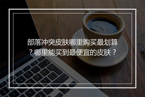 部落冲突皮肤哪里购买最划算？哪里能买到最便宜的皮肤？