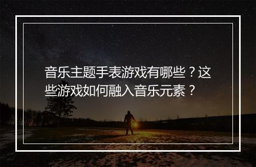 音乐主题手表游戏有哪些？这些游戏如何融入音乐元素？