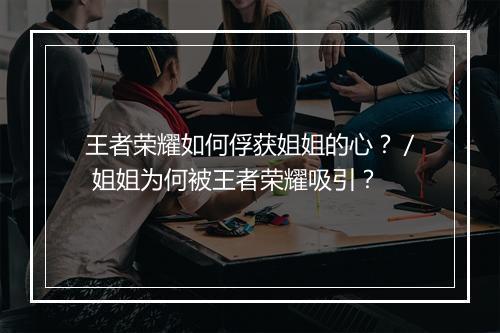 王者荣耀如何俘获姐姐的心？／ 姐姐为何被王者荣耀吸引？