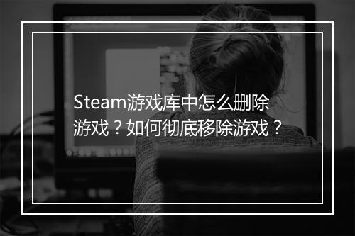 Steam游戏库中怎么删除游戏？如何彻底移除游戏？