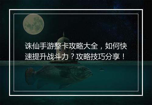 诛仙手游整卡攻略大全，如何快速提升战斗力？攻略技巧分享！