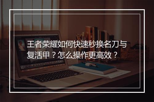 王者荣耀如何快速秒换名刀与复活甲？怎么操作更高效？