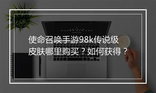 使命召唤手游98k传说级皮肤哪里购买？如何获得？