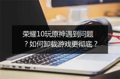 荣耀10玩原神遇到问题？如何卸载游戏更彻底？