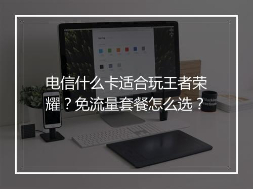 电信什么卡适合玩王者荣耀？免流量套餐怎么选？